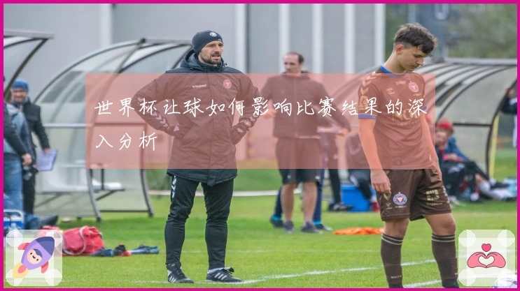 世界杯让球如何影响比赛结果的深入分析